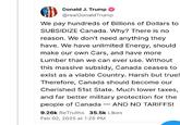 Donald J. Trump @realDonaldTrump We pay hundreds of Billions of Dollars to SUBSIDIZE Canada. Why? There is no reason. We don't need anything they have. We have unlimited Energy, should make our own Cars, and have more Lumber than we can ever use. Without this massive subsidy, Canada ceases to exist as a viable Country. Harsh but true! Therefore, Canada should become our Cherished 51st State. Much lower taxes, and far better military protection for the people of Canada -AND NO TARIFFS! 9.26k ReTruths 35.5k Likes Feb 02, 2025 at 1:26 PM