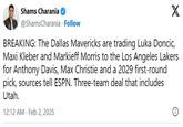 Shams Charania @ShamsCharania Follow X BREAKING: The Dallas Mavericks are trading Luka Doncic, Maxi Kleber and Markieff Morris to the Los Angeles Lakers for Anthony Davis, Max Christie and a 2029 first-round pick, sources tell ESPN. Three-team deal that includes Utah. 12:12 AM Feb 2, 2025