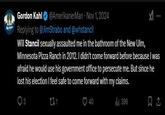 Gordon Kahl @AmerikanerMan - Nov 1, 2024 Replying to @JimStrabo and @whstancil Will Stancil sexually assaulted me in the bathroom of the New Ulm, Minnesota Pizza Ranch in 2012. I didn't come forward before because I was afraid he would use his government office to persecute me. But since he lost his election I feel safe to come forward with my claims. 231 O 40 396