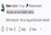Chtorrr ADMIN ⚫ 3h ago⚫ Stickied comment My dude I am one of Reddit's admins. Hello everyone - this is a bug and has been reversed Vote Reply Share
