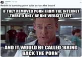 r/memes. 5 hr. ago Jeliz Reddit is banning p--- subs across the board IF THEY REMOVED P--- FROM THE INTERNET THERE'D ONLY BE ONE WEBSITE LEFT, AND IT WOULD BE CALLED 'BRING BACK THE P---" quickmeme.com