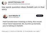 Janel Comeau II @verybadllama.bsky.social hey quick question does Goliath win in that story Jack Miladin @JohnMiladin Follow Had Canada been treating us fairly, this would never have happened. So, buckle up Canada, you're taking on Goliath. February 2, 2025 at 2:06 PM Everybody can reply