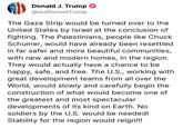 Donald J. Trump @realDonaldTrump The Gaza Strip would be turned over to the United States by Israel at the conclusion of fighting. The Palestinians, people like Chuck Schumer, would have already been resettled in far safer and more beautiful communities, with new and modern homes, in the region. They would actually have a chance to be happy, safe, and free. The U.S., working with great development teams from all over the World, would slowly and carefully begin the construction of what would become one of the greatest and most spectacular developments of its kind on Earth. No soldiers by the U.S. would be needed! Stability for the region would reign!!!