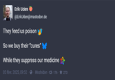 Erik Uden @ErikUden@mastodon.de They feed us poison So we buy their "cures" While they suppress our medicine 05 févr. 2025, 09:52 Moshidon. 176. ★ 273