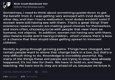 Ricki Crush Bandicute Tarr @RickiTarr@beige.party Sometimes, I need to think about something upside-down to get the benefit from it. I was getting very annoyed with incel dudes the other day, and then I had a realization. Incel dudes wouldn't exist if women were still having sex with them. That's a great thing! Their existence means women are making good choices for themselves, and more often, choosing to be with people that view them as humans, not objects. In addition, women not having sex with them, also means incels aren't having children, which means there is less of a chance that their stupid ideas getting spread to innocent children. Society is going through growing pains. Things have changed, and certain people want to shove that change back in a box, but that's a very difficult thing to do. Knowledge is incredibly powerful. So, many of the things these evil people are trying to stop have already happened, it's too late for them. We have to hold on, and keep teaching. We have worth, they are afraid of us, because we know it. Feb 06, 2025, 03:43 PM 151 boosts 271 favorites Web