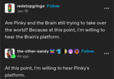 redstopgringo Follow Jan 16 Are Pinky and the Brain still trying to take over the world? Because at this point, I'm willing to hear the Brain's platform. the-other-sandy → Follow 4d ago At this point, I'm willing to hear Pinky's platform.