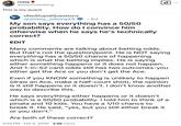 rosey @thechosenberg This is my quant r/NoStupidQuestions u/Jimmy Johnny23 6d My son says everything has a 50/50 probability. How do I convince him otherwise when he says he's technically correct? EDIT ☑ Many comments are talking about betting odds. But that's not the question/point. He is NOT saying everything has a 50/50 chance of happening which is what the betting implies. He is saying either something happens or it does not happen. And 1-in-52 card odds still has two outcomes-you either get the Ace or you don't get the Ace. Even if you KNOW something is unlikely to happen (draw an Ace, make a half-court shot), the opinion is it still happens or it doesn't. I don't know another way to describe this. He says everything either happens or it doesn't which is a 50/50 probability. I told him to think of a pinata and 10 kids. You have a 1/10 chance to break it. He said, "yes, but you still either break it or you don't." Are both of these correct? 3:54 PM. Feb 6, 2025 3.1M Views