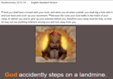 Deuteronomy 23:13-14 English Standard Version 13 And you shall have a trowel with your tools, and when you sit down outside, you shall dig a hole with it and turn back and cover up your excrement. 14 Because the LORD your God walks in the midst of your camp, to deliver you and to give up your enemies before you, therefore your camp must be holy, so that he may not see anything indecent among you and turn away from you. God accidently steps on a landmine.