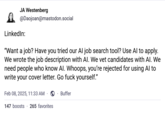 JA Westenberg @Daojoan@mastodon.social LinkedIn: "Want a job? Have you tried our Al job search tool? Use Al to apply. We wrote the job description with Al. We vet candidates with Al. We need people who know Al. Whoops, you're rejected for using Al to write your cover letter. Go f--- yourself." Feb 08, 2025, 11:33 AM Buffer 147 boosts 265 favorites