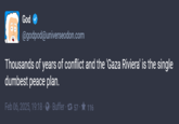 God @godpod@universeodon.com Thousands of years of conflict and the 'Gaza Riviera' is the single dumbest peace plan. Feb 06, 2025, 19:18 Buffer 157 - ★ 116