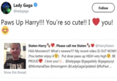 Lady Gaga @ladygaga Paws Up Harry!!! You're so cute!! I Follow you! 2:02 Show this thread Staten Harry. Please call me Staten @HarryStaten Hiiiii Monsters!!! What's newww?!? My recent video IS OUT NOW!! (You better enjoy it ) Put dose paws up HIGH very high . BE PROUD I love you! . @ladygaga @gagadaily @gagasyuyi @MontanaEfaw @momgerm @LadyGaga Updated @RuPaul ...