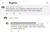 ← Replies • Atez Gacha 2mo ago Hey staten, as a religious person do you still listen to popstar? (Ariana, nicki, katy, taylor) Add a reply... Staten L w Spreading_GodsGrace • 2mo ago I listened to more normal artist like taylor yeah maybe i can claim myself as swift a swiftie haha! B ☑