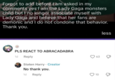 Forgot to add before I am asked in my comments yes I am the Lady Gaga monsters child but I no longer associate myself with Lady Gaga and believe that her fans are demonic and I do not condone that behavior. Thank you. PLS REACT TO ABRACADABRA 1d Reply Staten Harry Creator No thank you. 1d Reply 63 10 less