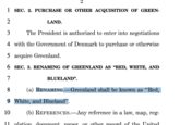 1 2 3 SEC. 2. PURCHASE OR OTHER ACQUISITION OF GREEN- LAND. The President is authorized to enter into negotiations 4 with the Government of Denmark to purchase or otherwise 5 acquire Greenland. 6 SEC. 3. RENAMING OF GREENLAND AS “RED, WHITE, AND 7 8 BLUELAND". (a) RENAMING.—Greenland shall be known as “Red, 9 White, and Blueland". 10 (b) REFERENCES.-Any reference in a law, map, reg- 11 ulation document naner or other record of the United