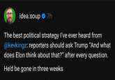 idea.soup ⭑7h The best political strategy I've ever heard from @kevkingz: reporters should ask Trump "And what does Elon think about that?" after every question. He'd be gone in three weeks