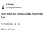 JA Westenberg @Daojoan@mastodon.social Altman vs Musk is like Kendrick vs Drake but if they were both Drake Feb 12, 2025, 08:05 AM. Web 84 boosts 192 favorites