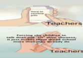 Hard to swallow pills Teachers Forcing shy children to talk does not "fix" their shyness, it just makes them dread school more than they already do Teachers