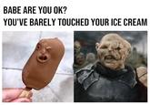 Me BABE ARE YOU OK? YOU'VE BARELY TOUCHED YOUR ICE CREAM H
