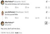 Mike P------™M @itsamike Feb 12 Hey weirdo fanbase, don't call Juno slurs. 79 1778 218 lil 184K ☐ 1 juno (Girlfucker) @DewEnjoyer - Feb 12 Go f--- yourself Mike 8 1722 Mike P------™ @itsamike Hey Juno, don't call me slurs. 7:39 PM - Feb 12, 2025 18.8K Views ... 2K 27K ☐ 1