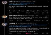 Fluffy @fluffyraccoons .7h Replying to @itsamike and @ELEMENTOR374 So you don't think Palestinians are being killed Despite video proof being on the website 27 21 IlII 1.6K ☐ ∞ Mike P------™ @itsamike .7h The collateral damage of a war started by the October 7th attacks. 41 1750 49 13.3K harley@whisperwolf - 2h Replying to @itsamike @fluffyraccoons and @ELEMENTOR374 calling a genocide that caused the deaths of many, many innocent people "collateral damage" is awful 178 103 Il 1K