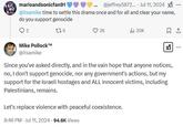 marioandsonicfan91 @jeffrey5872.... Jul 11, 2024 X @itsamike time to settle this drama once and for all and clear your name, do you support genocide 2 176 Mike P------™ @itsamike 26 ill 20K ☑ Since you've asked directly, and in the vain hope that anyone notices, no, I don't support genocide, nor any government's actions, but my support for the Israeli hostages and ALL innocent victims, including Palestinians, remains. Let's replace violence with peaceful coexistence. 8:46 PM - Jul 11, 2024 -94.6K Views