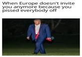 When Europe doesn't invite you anymore because you p----- everybody off