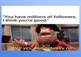 "You have millions of followers. I think you're good." imgflip.com Well yes, but actually no