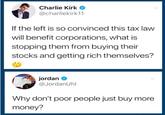 Charlie Kirk @charliekirk11 If the left is so convinced this tax law will benefit corporations, what is stopping them from buying their stocks and getting rich themselves? jordan @JordanUhl Why don't poor people just buy more money?