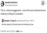 Camden Hutchison @CamdenHutchison This is--without exaggeration--one of the worst statements ever made by a sitting U.S. president. Donald J. Trump @realDonaldTrump • Feb 15 . He who saves his Country does not violate any Law. . 2:45 PM • Feb 15, 2025 4.3M Views