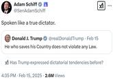 Adam Schiff @SenAdamSchiff Spoken like a true dictator. Donald J. Trump @realDonaldTrump • Feb 15 X He who saves his Country does not violate any Law. Has Trump expressed dictatorial tendencies before? 4:35 PM Feb 15, 2025 2.6M Views