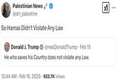 Palestinian News @drr_palestine So Hamas Didn't Violate Any Law Donald J. Trump @realDonaldTrump · Feb 15 He who saves his Country does not violate any Law. • 12:44 AM • Feb 16, 2025 · 933.7K Views ☑