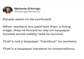 Melanie D'Arrigo @DarrigoMelanie People seem to be confused. When workers are paid less than a living wage, they're forced to rely on taxpayer funded social safety nets to survive. That's not a taxpayer "handout" to workers. That's a taxpayer handout to corporations.