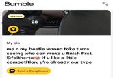 Bumble New here 28 20 My bio me n my bestie wanna take turns seeing who can make u finish first. if u like a little S:faithcrta competition, u're already our type Send a Compliment 0
