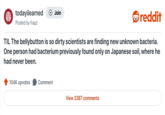 Jiju. จ todayilearned Posted by frapz. + Join reddit TIL The bellybutton is so dirty scientists are finding new unknown bacteria. One person had bacterium previously found only on Japanese soil, where he had never been. 104K upvotes Comment View 3387 comments