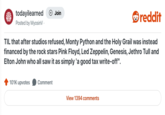 todayilearned + Join reddit Posted by MyosinV. TIL that after studios refused, Monty Python and the Holy Grail was instead financed by the rock stars Pink Floyd, Led Zeppelin, Genesis, Jethro Tull and Elton John who all saw it as simply 'a good tax write-off". 101K upvotes Comment View 1394 comments