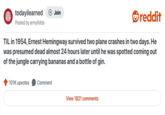 todayilearned + Join reddit Posted by armyfidds. TIL in 1954, Ernest Hemingway survived two plane crashes in two days. He was presumed dead almost 24 hours later until he was spotted coming out of the jungle carrying bananas and a bottle of gin. 101K upvotes Comment View 1821 comments