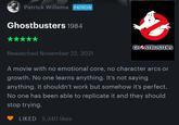 Patrick Willems PATRON Ghostbusters 1984 GHSTBUSTERS Rewatched November 22, 2021 A movie with no emotional core, no character arcs or growth. No one learns anything. It's not saying anything. It shouldn't work but somehow it's perfect. No one has been able to replicate it and they should stop trying. LIKED 5,340 likes