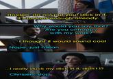 geekysteven Holden, do not put your d--- in it. It's f----- enough already. Why would you say that? Are you unhappy with my work? I thought it would sound cool Nope, just mean ...I really stuck my d--- in it, didn't I? Chrisjen, stop
