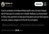 Big Boss @LordBalvin Subscribe If you're confused on the Marvel Rivals layoffs news, the team that got laid off were part of a smaller arm in Seattle. NetEase is primarily based in China, they used them to help launch the game and now they're gonna cut costs, replace, and get out of the US. So much greed. X Why lay off after launch? Will Marvel Rivals continue development? 2:47 PM - Feb 18, 2025 235.3K Views