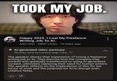 TOOK MY JOB. 10:06 Happy 2025. I Lost My Freelance Writing Job To Al. Alex Wei 286K views 10 days ago Al-generated video summary Quality and accuracy may vary. Ⓡ The speaker shares their experience of losing a freelance writing job to Al. They discuss how the company they worked with gradually transitioned to using Al-generated content, ultimately replacing their need for human writers. The speaker reflects on the implications of this for the future of work and the potential for Al to disrupt even creative fields.