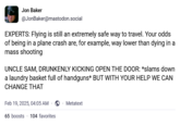 Jon Baker @JonBaker@mastodon.social EXPERTS: Flying is still an extremely safe way to travel. Your odds of being in a plane crash are, for example, way lower than dying in a mass shooting UNCLE SAM, DRUNKENLY KICKING OPEN THE DOOR: *slams down a laundry basket full of handguns* BUT WITH YOUR HELP WE CAN CHANGE THAT Feb 19, 2025, 04:05 AM 65 boosts 104 favorites Metatext