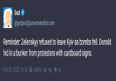 Reminder God @godpod@universeodon.com Reminder: Zelenskyy refused to leave Kyiv as bombs fell. Donold hid in a bunker from protesters with cardboard signs. Feb 20, 2025, 19:18 Buffer 786-✶ 1K