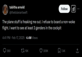 tabitha arnold @thetolerantweft Follow The plane stuff is freaking me out. I refuse to board a non-woke flight. I want to see at least 3 genders in the cockpit 4:41 PM Feb 17, 2025 4.4M Views 390 19K 309K 7.4K <]