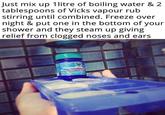 Just mix up 1litre of boiling water & 2 tablespoons of Vicks vapour rub stirring until combined. Freeze over night & put one in the bottom of your shower and they steam up giving relief from clogged noses and ears VapoRub