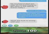 Why you using tinder? My boyfriend died last year so I'm just trying to get back in the dating scene really:) Damn thats sad On our first date we should use a ouija board to get his permission to smash What the f--- is wrong with you Sent GIF L Type a me... Send SPEECH 100