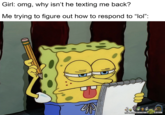 January 15th, 2021 post by /u/Dank_Mushies An "image macro":https://knowyourmeme.com/memes/image-macros of SpongeBob sticking his tongue out and tapping his head with a pencil while looking at a notepad and saying, "Come on, think!" The image reads, "Girl: omg why isn't he texting me back / me trying to figure out how to respond to 'lol'." The "GIF":https://knowyourmeme.com/memes/cultures/gif and "reaction image" is typically used to joke about thinking hard about something.