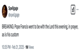 February 21st, 2025 tweet by @spellgage Internet users reacted to an oddly phrased tweet by RTÉ News that read, "Pope Francis, who has been diagnosed with pneumonia in both lungs, passed a "peaceful night", the Vatican has said." This tweet by @spellgage reads, "BREAKING: Pope Francis went to be with the Lord this evening, in prayer, as is his custom."