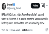 February 22nd, 2025 tweet by @growing_daniel Internet users reacted to an oddly phrased tweet by RTÉ News that read, "Pope Francis, who has been diagnosed with pneumonia in both lungs, passed a "peaceful night", the Vatican has said." This tweet by @growing_daniel reads, "BREAKING: Last night Pope Francis left us and went to Heaven. It is a cafe near the Vatican which he frequents. He had tea and returned by 8 PM."