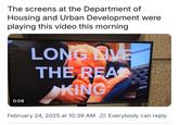 The screens at the Department of Housing and Urban Development were playing this video this morning LONG LIVE THE READ KING 0:08 February 24, 2025 at 10:39 AM Everybody can reply.