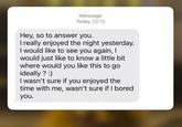 iMessage Today 23:12 Hey, so to answer you. I really enjoyed the night yesterday. I would like to see you again, I would just like to know a little bit where would you like this to go ideally? :) I wasn't sure if you enjoyed the time with me, wasn't sure if I bored you.